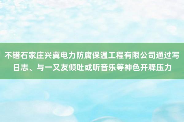 不错石家庄兴冀电力防腐保温工程有限公司通过写日志、与一又友倾吐或听音乐等神色开释压力