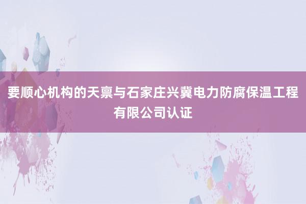 要顺心机构的天禀与石家庄兴冀电力防腐保温工程有限公司认证